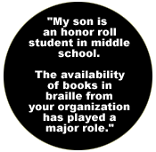  My son is an honor roll student in middle school. The availability of books in braille from your organization has played a major role.